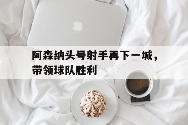 阿森纳头号射手再下一城，带领球队胜利的简单介绍