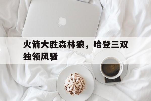 关于火箭大胜森林狼，哈登三双独领风骚的信息