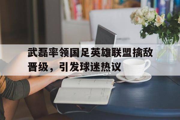 武磊率领国足英雄联盟擒敌晋级，引发球迷热议的简单介绍