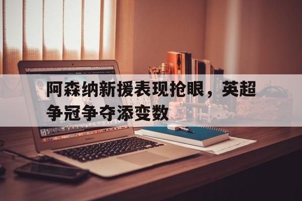 关于阿森纳新援表现抢眼，英超争冠争夺添变数的信息