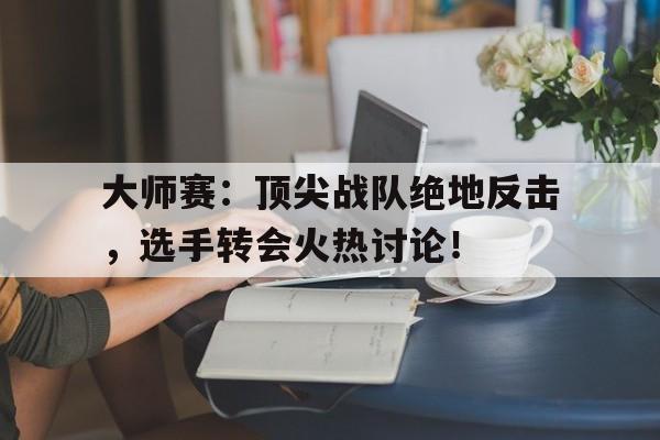 大师赛：顶尖战队绝地反击，选手转会火热讨论！大师赛冠军是谁