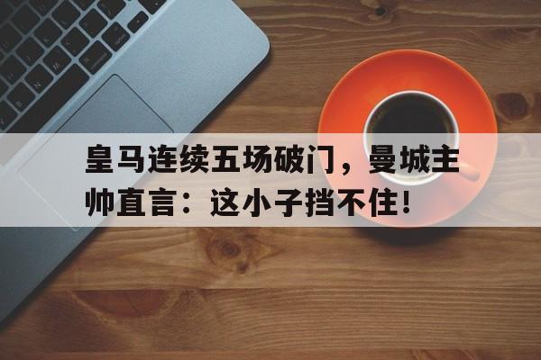 皇马连续五场破门，曼城主帅直言：这小子挡不住！