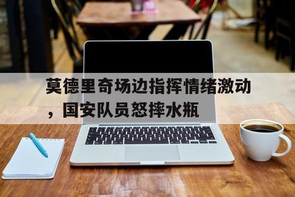 莫德里奇场边指挥情绪激动，国安队员怒摔水瓶魔笛莫德里奇